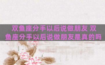 双鱼座分手以后说做朋友 双鱼座分手以后说做朋友是真的吗
